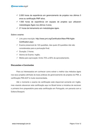 Página 10 de 12www.imersaoagil.com.br
 2.000 horas de experiência em gerenciamento de projetos nos últimos 5
anos ou certificação PMP ativa;
 1.500 horas de experiência em equipes de projetos que utilizaram
metodologias Ágeis nos últimos 3 anos;
 21 horas de treinamento em metodologias ágeis.
Sobre o exame:
 Link para inscrição: http://www.pmi.org/Certification/New-PMI-Agile-
Certification.aspx
 Exame presencial de 120 questões, das quais 20 questões não são
consideradas para a pontuação final;
 Duração: 3 horas;
 Idioma do Exame: Inglês;
 Média para aprovação: Entre 70% a 80% de aproveitamento.
Discussões e Conclusões
Para os interessados em conhecer como extrair o melhor dos métodos ágeis
nos seus projetos alinhado às boas práticas de gerenciamento de projetos do PMI, a
certificação PMI-ACP é muito recomendada.
Até o momento o exame da certificação está disponível somente em Inglês,
mas visando alavancar esta certificação aqui no Brasil tomei a iniciativa de escrever
o primeiro livro preparatório para esta certificação em Português, em parceria com a
Editora Brasport.
 