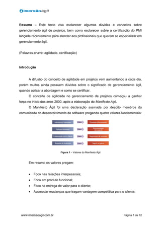 Página 1 de 12www.imersaoagil.com.br
Resumo – Este texto visa esclarecer algumas dúvidas e conceitos sobre
gerenciamento ágil de projetos, bem como esclarecer sobre a certificação do PMI
lançada recentemente para atender aos profissionais que querem se especializar em
gerenciamento ágil.
(Palavras-chave: agilidade, certificação)
Introdução
A difusão do conceito de agilidade em projetos vem aumentando a cada dia,
porém muitos ainda possuem dúvidas sobre o significado de gerenciamento ágil,
quando aplicar a abordagem e como se certificar.
O conceito de agilidade no gerenciamento de projetos começou a ganhar
força no início dos anos 2000, após a elaboração do Manifesto Ágil.
O Manifesto Ágil foi uma declaração assinada por dezoito membros da
comunidade do desenvolvimento de software pregando quatro valores fundamentais:
Figura 1 – Valores do Manifesto Ágil
Em resumo os valores pregam:
 Foco nas relações interpessoais;
 Foco em produto funcional;
 Foco na entrega de valor para o cliente;
 Acomodar mudanças que tragam vantagem competitiva para o cliente;
 