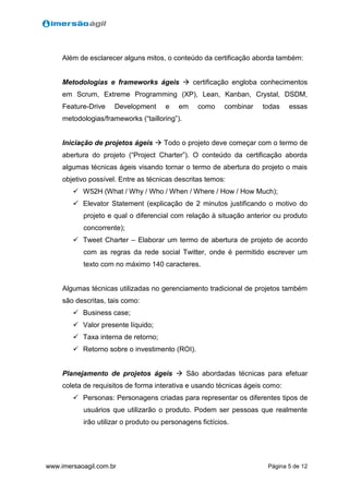 Página 5 de 12www.imersaoagil.com.br
Além de esclarecer alguns mitos, o conteúdo da certificação aborda também:
Metodologias e frameworks ágeis  certificação engloba conhecimentos
em Scrum, Extreme Programming (XP), Lean, Kanban, Crystal, DSDM,
Feature-Drive Development e em como combinar todas essas
metodologias/frameworks (“tailloring”).
Iniciação de projetos ágeis  Todo o projeto deve começar com o termo de
abertura do projeto (“Project Charter”). O conteúdo da certificação aborda
algumas técnicas ágeis visando tornar o termo de abertura do projeto o mais
objetivo possível. Entre as técnicas descritas temos:
 W52H (What / Why / Who / When / Where / How / How Much);
 Elevator Statement (explicação de 2 minutos justificando o motivo do
projeto e qual o diferencial com relação à situação anterior ou produto
concorrente);
 Tweet Charter – Elaborar um termo de abertura de projeto de acordo
com as regras da rede social Twitter, onde é permitido escrever um
texto com no máximo 140 caracteres.
Algumas técnicas utilizadas no gerenciamento tradicional de projetos também
são descritas, tais como:
 Business case;
 Valor presente líquido;
 Taxa interna de retorno;
 Retorno sobre o investimento (ROI).
Planejamento de projetos ágeis  São abordadas técnicas para efetuar
coleta de requisitos de forma interativa e usando técnicas ágeis como:
 Personas: Personagens criadas para representar os diferentes tipos de
usuários que utilizarão o produto. Podem ser pessoas que realmente
irão utilizar o produto ou personagens fictícios.
 