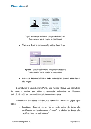 Página 6 de 12www.imersaoagil.com.br
Figura 6 – Exemplo de Persona (Imagem extraída do livro
Gerenciamento Ágil de Projetos de Vitor Massari)
 Wireframe: Rápida representação gráfica do produto.
Figura 7 – Exemplo de Wireframe (Imagem extraída do livro
Gerenciamento Ágil de Projetos de Vitor Massari)
 Protótipos: Representação de baixa fidelidade do produto a ser gerado
pelo projeto.
É introduzido o conceito Story Points, uma métrica relativa para estimativas
de prazo e custos que utiliza a sequência matemática de Fibonacci
(0,1,2,3,5,8,13,21,etc.) para estimar cada requisito do projeto.
Também são abordadas técnicas para estimativas através de jogos ágeis
como:
 Speedboat: Desenho de um barco, onde acima do barco são
identificadas as oportunidades (“ventos”) e abaixo do barco são
identificados os riscos (“âncoras”).
 