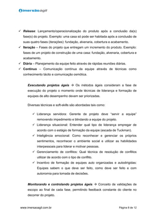 Página 8 de 12www.imersaoagil.com.br
 Release: Lançamento/operacionalização do produto após a conclusão da(s)
fase(s) do projeto. Exemplo: uma casa só pode ser habitada após a conclusão de
suas quatro fases (iterações): fundação, alvenaria, cobertura e acabamento.
 Iteração – Fases do projeto que entregam um incremento do produto. Exemplo:
fases de um projeto de construção de uma casa: fundação, alvenaria, cobertura e
acabamento.
 Diária – Planejamento da equipe feito através de rápidas reuniões diárias.
 Contínuo – Comunicação contínua da equipe através de técnicas como
conhecimento tácito e comunicação osmótica.
Executando projetos ágeis  Os métodos ágeis consideram a fase de
execução do projeto o momento onde técnicas de liderança e formação de
equipes de alto desempenho devam ser priorizadas.
Diversas técnicas e soft-skills são abordadas tais como:
 Liderança servidora: Gerente de projeto deve “servir a equipe”
removendo impedimento e blindando a equipe do projeto.
 Liderança situacional: Entender qual tipo de liderança empregar de
acordo com o estágio de formação da equipe (escada de Tuckman).
 Inteligência emocional: Como reconhecer e gerenciar os próprios
sentimentos, reconhecer o ambiente social e utilizar as habilidades
interpessoais para liderar e motivar pessoas.
 Gerenciamento de conflitos: Qual técnica de resolução de conflitos
utilizar de acordo com o tipo de conflito.
 Incentivo de formação de equipes auto organizadas e autodirigidas:
Equipes sabem o que deve ser feito, como deve ser feito e com
autonomia para tomada de decisões.
Monitorando e controlando projetos ágeis  Conceito de validações de
escopo ao final de cada fase, permitindo feedback constante do cliente no
decorrer do projeto.
 