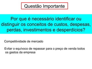 Por que é necessário identificar ou
distinguir os conceitos de custos, despesas,
perdas, investimentos e desperdícios?
Questão Importante
Competitividade de mercado
Evitar o equívoco de repassar para o preço de venda todos
os gastos da empresa
 