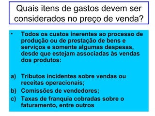 Quais itens de gastos devem ser
considerados no preço de venda?
• Todos os custos inerentes ao processo de
produção ou de prestação de bens e
serviços e somente algumas despesas,
desde que estejam associadas às vendas
dos produtos:
a) Tributos incidentes sobre vendas ou
receitas operacionais;
b) Comissões de vendedores;
c) Taxas de franquia cobradas sobre o
faturamento, entre outros
 