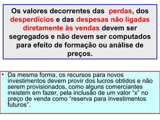 Os valores decorrentes das perdas, dos
desperdícios e das despesas não ligadas
diretamente às vendas devem ser
segregados e não devem ser computados
para efeito de formação ou análise de
preços.
• Da mesma forma, os recursos para novos
investimentos devem provir dos lucros obtidos e não
serem provisionados, como alguns comerciantes
insistem em fazer, pela inclusão de um valor “x” no
preço de venda como “reserva para investimentos
futuros”.
 