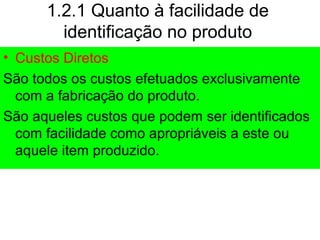 1.2.1 Quanto à facilidade de
identificação no produto
• Custos Diretos
São todos os custos efetuados exclusivamente
com a fabricação do produto.
São aqueles custos que podem ser identificados
com facilidade como apropriáveis a este ou
aquele item produzido.
 