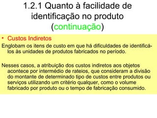 1.2.1 Quanto à facilidade de
identificação no produto
(continuação)
• Custos Indiretos
Englobam os itens de custo em que há dificuldades de identificá-
los às unidades de produtos fabricados no período.
Nesses casos, a atribuição dos custos indiretos aos objetos
acontece por intermédio de rateios, que consideram a divisão
do montante de determinado tipo de custos entre produtos ou
serviços utilizando um critério qualquer, como o volume
fabricado por produto ou o tempo de fabricação consumido.
 