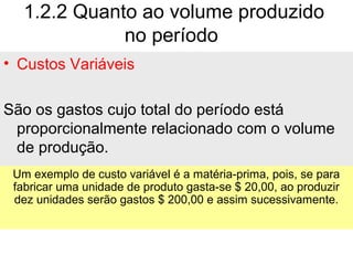 1.2.2 Quanto ao volume produzido
no período
• Custos Variáveis
São os gastos cujo total do período está
proporcionalmente relacionado com o volume
de produção.
Um exemplo de custo variável é a matéria-prima, pois, se para
fabricar uma unidade de produto gasta-se $ 20,00, ao produzir
dez unidades serão gastos $ 200,00 e assim sucessivamente.
 
