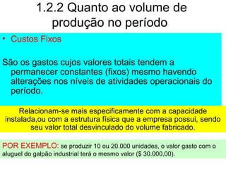1.2.2 Quanto ao volume de
produção no período
• Custos Fixos
São os gastos cujos valores totais tendem a
permanecer constantes (fixos) mesmo havendo
alterações nos níveis de atividades operacionais do
período.
Relacionam-se mais especificamente com a capacidade
instalada,ou com a estrutura física que a empresa possui, sendo
seu valor total desvinculado do volume fabricado.
POR EXEMPLO: se produzir 10 ou 20.000 unidades, o valor gasto com o
aluguel do galpão industrial terá o mesmo valor ($ 30.000,00).
 