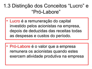 1.3 Distinção dos Conceitos “Lucro” e
“Pró-Labore”
• Lucro é a remuneração do capital
investido pelos acionistas na empresa,
depois de deduzidas das receitas todas
as despesas e custos do período.
• Pró-Labore é o valor que a empresa
remunera os acionistas quando estes
exercem atividade produtiva na empresa
 