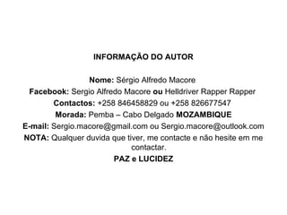 INFORMAÇÃO DO AUTOR
Nome: Sérgio Alfredo Macore
Facebook: Sergio Alfredo Macore ou Helldriver Rapper Rapper
Contactos: +258 846458829 ou +258 826677547
Morada: Pemba – Cabo Delgado MOZAMBIQUE
E-mail: Sergio.macore@gmail.com ou Sergio.macore@outlook.com
NOTA: Qualquer duvida que tiver, me contacte e não hesite em me
contactar.
PAZ e LUCIDEZ
 
