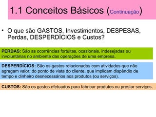 1.1 Conceitos Básicos (Continuação)
• O que são GASTOS, Investimentos, DESPESAS,
Perdas, DESPERDÍCIOS e Custos?
PERDAS: São as ocorrências fortuitas, ocasionais, indesejadas ou
involuntárias no ambiente das operações de uma empresa.
DESPERDÍCIOS: São os gastos relacionados com atividades que não
agregam valor, do ponto de vista do cliente, que implicam dispêndio de
tempo e dinheiro desnecessários aos produtos (ou serviços).
CUSTOS: São os gastos efetuados para fabricar produtos ou prestar serviços.
 