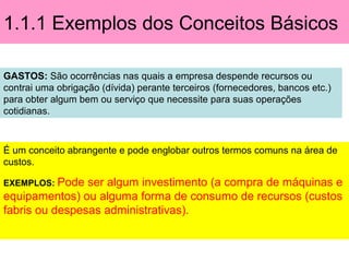 1.1.1 Exemplos dos Conceitos Básicos
GASTOS: São ocorrências nas quais a empresa despende recursos ou
contrai uma obrigação (dívida) perante terceiros (fornecedores, bancos etc.)
para obter algum bem ou serviço que necessite para suas operações
cotidianas.
É um conceito abrangente e pode englobar outros termos comuns na área de
custos.
EXEMPLOS: Pode ser algum investimento (a compra de máquinas e
equipamentos) ou alguma forma de consumo de recursos (custos
fabris ou despesas administrativas).
 