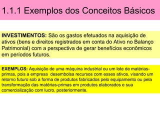 1.1.1 Exemplos dos Conceitos Básicos
INVESTIMENTOS: São os gastos efetuados na aquisição de
ativos (bens e direitos registrados em conta do Ativo no Balanço
Patrimonial) com a perspectiva de gerar benefícios econômicos
em períodos futuros.
EXEMPLOS: Aquisição de uma máquina industrial ou um lote de matérias-
primas, pois a empresa desembolsa recursos com esses ativos, visando um
retorno futuro sob a forma de produtos fabricados pelo equipamento ou pela
transformação das matérias-primas em produtos elaborados e sua
comercialização com lucro, posteriormente.
 