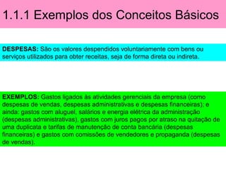 1.1.1 Exemplos dos Conceitos Básicos
DESPESAS: São os valores despendidos voluntariamente com bens ou
serviços utilizados para obter receitas, seja de forma direta ou indireta.
EXEMPLOS: Gastos ligados às atividades gerenciais da empresa (como
despesas de vendas, despesas administrativas e despesas financeiras); e
ainda: gastos com aluguel, salários e energia elétrica da administração
(despesas administrativas), gastos com juros pagos por atraso na quitação de
uma duplicata e tarifas de manutenção de conta bancária (despesas
financeiras) e gastos com comissões de vendedores e propaganda (despesas
de vendas).
 