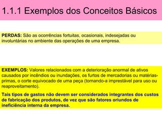 1.1.1 Exemplos dos Conceitos Básicos
PERDAS: São as ocorrências fortuitas, ocasionais, indesejadas ou
involuntárias no ambiente das operações de uma empresa.
EXEMPLOS: Valores relacionados com a deterioração anormal de ativos
causados por incêndios ou inundações, os furtos de mercadorias ou matérias-
primas, o corte equivocado de uma peça (tornando-a imprestável para uso ou
reaproveitamento).
Tais tipos de gastos não devem ser considerados integrantes dos custos
de fabricação dos produtos, de vez que são fatores oriundos de
ineficiência interna da empresa.
 