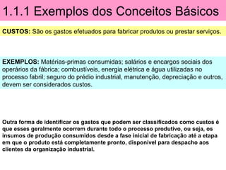 1.1.1 Exemplos dos Conceitos Básicos
CUSTOS: São os gastos efetuados para fabricar produtos ou prestar serviços.
EXEMPLOS: Matérias-primas consumidas; salários e encargos sociais dos
operários da fábrica; combustíveis, energia elétrica e água utilizadas no
processo fabril; seguro do prédio industrial, manutenção, depreciação e outros,
devem ser considerados custos.
Outra forma de identificar os gastos que podem ser classificados como custos é
que esses geralmente ocorrem durante todo o processo produtivo, ou seja, os
insumos de produção consumidos desde a fase inicial de fabricação até a etapa
em que o produto está completamente pronto, disponível para despacho aos
clientes da organização industrial.
 