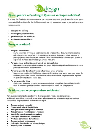 Ecodesign  FMF - design

    Quem pratica o Ecodesign? Quais as vantagens obtidas?
A prática de Ecodesign torna-se essencial para aquelas empresas que já reconheceram que a
responsabilidade ambiental é de vital importância para o sucesso no longo prazo, pois promove
vantagem como:

!    redução dos custos;
!    menor geração de resíduos;
!    gera inovações em produtos;
!    atrai novos consumidores.

    Porque praticar?

!    Porque a lei demanda
        É uma tendência irreversível a conscientização e necessidade de cumprimento das leis.
        Além de surgirem novas leis — propostas por grupos pró-ativos — existe o acesso e
        participação da comunidade por conta de canais permanentes de comunicação, quanto à
        exposição de riscos de uma ecologia urbana insalubre.
!    Porque o meio ambiente construído é um bem coletivo
        Não devendo servir para interesses de um grupo enquanto degrada ambientalmente outra
        parte de convivência da coletividade.
!    Por uma questão de sobrevivência salubre nas áreas urbanas
        Segundo o princípios do EcoDesign, esta consciência deve estar alerta para todo o tipo de
        intervenção no meio urbano, uma vez que comprovadamente, os projetos tem o poder
        de efetivamente abalar a saúde local.
!    Por uma questão ética
        De forma a reorientar projetos e manter um nível de integridade da qualidade de vida
        local. A reconstrução dos valores e referenciais locais como um compromisso.

    Práticas para o compromisso ambiental.
Para que sejam alcançados os objetivos da empresa com relação aos compromissos
ambientais assumidos, é necessário que sejam adotadas algumas práticas durante o projeto de
um produto. Algumas dessas práticas estãoa seguir.

!    Recuperação de material
!    Projetos voltados à simplicidade
!    Redução de matérias-primas na fonte
!    Recuperação e reutilização de resíduos
!    Uso de formas de energia renováveis
!    Utilização de materiais renováveis
!    Produtos com maior durabilidade
!    Recuperação de embalagens
!    Utilização de substâncias a base de água
!    Prevenção de acidentes
                                                                                                    2
 