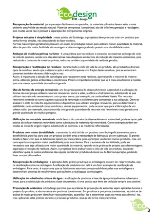Ecodesign   FMF - design
Recuperação de material: para que sejam facilmente recuperados, os materiais utilizados devem estar o mais
próximo possível de seu estado natural. Materiais compostos (compósitos) são de difícil recuperação e reciclagem,
pois muitas vezes não é possível a separação dos componentes originais.

Projetos voltados à simplicidade : nesta prática do Ecodesign, o projetista deve procurar criar um produto que
tenha formas simples, não descuidando do fator estético.
Formas mais simples geralmente possuem um custo de produção menor, pois utilizam menor quantidade de material,
além de permitir maior facilidade de montagem e desmontagem,podendo possuir uma durabilidade maior.

Redução de matérias-primas na fonte : é uma prática que visa reduzir o consumo de materiais ao longo do ciclo
de vida do produto, sendo uma das alternativas mais desejáveis em termos de redução de impactos ambientais, pois
reduzindo o consumo de matérias-primas, reduz-se também a quantidade de resíduos gerados.

Recuperação e reutilização de resíduos : durante todo o ciclo de vida de um produto, são produzidos diversos
tipos de resíduos, sendo que o descarte após a vida útil é apenas uma fração destes resíduos, pois se encontram
presentes também durante a fabricação e uso.
Assim, é importante a adoção de tecnologias que recuperem estes resíduos, aproveitando o máximo da matéria-
prima, obtendo ganhos ambientais e econômicos. Porém é importante lembrar que se é mais ecoeficiente à medida
que uma menor quantidade de resíduo é gerada.

Uso de formas de energia renováveis: um dos pressupostos do desenvolvimento sustentável é a utilização de
formas de energia que utilizem recursos renováveis, como a solar, a eólica e a hidroelétrica, substituindo as que
utilizam recursos não renováveis em curto prazo, como, por exemplo, os combustíveis fósseis. Por recursos
renováveis entende-se como aqueles cuja taxa de renovação é suficiente para compensar a sua utilização. Deve-se
analisarn o ciclo de vida dos equipamentos e dispositivos que utilizam energias renováveis, para se determinar à
viabilidade, tanto ambiental como econômica, destes equipamentos, pode ocorrer que para a fabricação de um
coletor solar, por exemplo, seja consumida uma grande quantidade de recursos não renováveis e seja gerada uma
grande quantidade de resíduo perigoso.

Utilização de materiais renováveis: ainda dentro do conceito de desenvolvimento sustentável, pode-se optar pela
prática de utilizar materiais renováveis como substitutos de materiais não renováveis. Como exemplo podem ser
citadas as tintas de origem vegetal substituindo as químicas, e as madeiras reflorestadas.

Produtos com maior durabilidade : a extensão da vida útil de um produto contribui significativamente para a
ecoeficiência, pois fica claro que um produto durável evita a necessidade de fabricação de um substituto. O grande
desafio é fazer com que os fabricantes optem por esta prática, pois a princípio venderiam menos produtos, mas, em
contrapartida,conquistam maior credibilidade junto aos clientes. Para o aumento da durabilidade, pode ser
necessário que seja utilizada uma maior quantidade de material, opondo-se às práticas de projeto para desmontagem,
separação e redução de resíduos. Assim, o projetista deve analisar todo o ciclo de vida do produto, buscando
identificar quais os custos ambientais das opções de fabricar produtos duráveis ou de fácil recuperação, podendo
fazer uma escolha melhor.

Recuperação de embalagens : a aplicação desta prática prevê que as embalagens possam ser reaproveitadas, seja
na reutilização como na reciclagem. A utilização de produtos com refil é um bom exemplo de reutilização de
embalagens. Para tanto, é importante que os fabricantes assumam a responsabilidade pelas suas embalagens e
desenvolvam sistemas de recolhimento que facilitem a reutilização ou reciclagem.

Utilização de substâncias a base de água : a utilização de produtos a base de água,principalmente solventes e
tintas, para a substituição de produtos a base de petróleo, é uma prática que deve ser utilizada sempre que possível.

Prevenção de acidentes: o Ecodesign permite que as práticas de prevenção de acidentes sejam aplicadas durante o
projeto do produto, e não somente em produtos já existentes. Em produtos e processos já existentes, as práticas de
análise de riscos procuram identificar riscos potenciais, quantificá- los e determinar quais os meios para diminuí- los,
mas, aplicando estas práticas durante o processo produtivo, atua-se de forma mais preventiva.



                                                                                                                           3
 