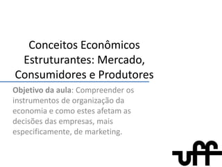 Conceitos Econômicos Estruturantes: Mercado, Consumidores e Produtores Objetivo da aula: Compreender os instrumentos de organização da economia e como estes afetam as decisões das empresas, mais especificamente, de marketing. 