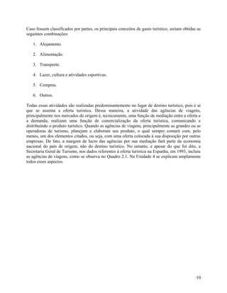 Caso fossem classificados por partes, os principais conceitos de gasto turístico, seriam obtidas as
seguintes combinações:

   1. Alojamento.

   2. Alimentação.

   3. Transporte.

   4. Lazer, cultura e atividades esportivas.

   5. Compras.

   6. Outros.

Todas essas atividades são realizadas predominantemente no lugar de destino turístico, pois é aí
que se assenta a oferta turística. Dessa maneira, a atividade das agências de viagens,
principalmente nos mercados de origem é, tecnicamente, uma função de mediação entre a oferta e
a demanda; realizam uma função de comercialização da oferta turística, comunicando e
distribuindo o produto turístico. Quando as agências de viagens, principalmente as grandes ou as
operadoras de turismo, planejam e elaboram seu produto, o qual sempre contará com, pelo
menos, um dos elementos citados, ou seja, com uma oferta colocada à sua disposição por outras
empresas. De fato, a margem de lucro das agências por sua mediação fará parte da economia
nacional do país de origem, não do destino turístico. No entanto, e apesar do que foi dito, a
Secretaria Geral de Turismo, nos dados referentes à oferta turística na Espanha, em 1993, incluiu
as agências de viagens, como se observa no Quadro 2.1. Na Unidade 4 se explicam amplamente
todos esses aspectos.




                                                                                                10
 