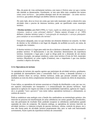Mas, do ponto de vista estritamente turístico, este marco é fictício uma vez que o turista
       não entende as demarcações. Geralmente, se tem uma idéia mais completa dos termos
       como zonas turísticas – que podem abranger mais de um município – ou como núcleos
       turísticos, que podem abranger um âmbito inferior ao municipal.

       De outro lado, deve-se levar em conta que nem todo município onde se desenvolve uma
       atividade clara e precisa de interesse turístico, pode ser qualificado como município
       turístico.

        Destino turístico, para Bull (1994), é o “país, região ou cidade para onde se dirigem os
       visitantes, tendo-os como principal objetivo”. Outros autores (Cooper et al., 1993)
       definem o destino turístico como a “concentração de instalações e serviços planejados
       para satisfazer as necessidades dos turistas”.

       Esta parece adequada, uma vez que introduz um elemento dinâmico no conceito. Ao falar
       de destino se faz referência a um lugar de chegada, de acolhida (accueil), em suma, de
       recepção dos visitantes.

       O destino turístico é o lugar para onde tem de se deslocar a demanda, a fim de consumir o
       produto turístico. O deslocamento é um dos elementos determinantes da experiência
       turística. Justamente o lugar para o qual se dirige pode ter a dimensão de um núcleo
       turístico (exemplo, um parque temático), como zona turística (Costa do Sol), município
       turístico (Benidorm) ou como região (Canárias), mas o importante é que esse destino
       constitui o objetivo do turista.


2.3.4. Operadoras de turismo

As operadoras de turismo são aqueles agentes que participam da atividade turística, geralmente,
na qualidade de intermediários entre o consumidor final (o turista, a demanda turística) e o
produto turístico (bem ou serviço, destino turístico), ainda que possam estender sua ação
mediadora ao resto da oferta complementar (alimentação, hotel, conjunto de oferta de alojamento,
etc.).

Como indica, as operadoras de turismo associam-se à função de distribuição e esta, por sua vez,
aos aspectos relacionados aos transportes e à comercialização dos pacotes turísticos. Aqui
aparecem as agências de viagens em todas as suas modalidades (operadoras, agências de viagens,
etc.), os grandes “tours operators” (seu nome indica: operadoras turísticas) e, ultimamente, as
centrais de reserva.

Pode-se estabelecer uma analogia com a função dos catalisadores na terminologia química: eles
intervêm no processo de transformação de umas substâncias em outras quando são introduzidos,
mas não participam do resultado final, podendo recuperar as substâncias catalisadoras quando
separadas do resto do composto. De maneira análoga, as operadoras de turismo intervêm na
atividade turística e a induzem (criação de pacotes turísticos, ofertas, controle de preços, etc.),
mas não fazem parte da atividade turística propriamente dita, pois se tudo está funcionando
corretamente, ficam à parte da experiência turística do consumidor.



                                                                                                13
 