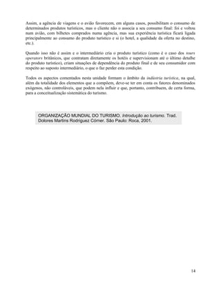 Assim, a agência de viagens e o avião favorecem, em alguns casos, possibilitam o consumo de
determinados produtos turísticos, mas o cliente não o associa a seu consumo final: foi e voltou
num avião, com bilhetes comprados numa agência, mas sua experiência turística ficará ligada
principalmente ao consumo do produto turístico e si (o hotel, a qualidade da oferta no destino,
etc.).

Quando isso não é assim e o intermediário cria o produto turístico (como é o caso dos tours
operators britânicos, que contratam diretamente os hotéis e supervisionam até o último detalhe
do produto turístico), criam situações de dependência do produto final e de seu consumidor com
respeito ao suposto intermediário, o que o faz perder esta condição.

Todos os aspectos comentados nesta unidade formam o âmbito da indústria turística, na qual,
além da totalidade dos elementos que a compõem, deve-se ter em conta os fatores denominados
exógenos, não controláveis, que podem nela influir e que, portanto, contribuem, de certa forma,
para a conceitualização sistemática do turismo.




       ORGANIZAÇÃO MUNDIAL DO TURISMO. Introdução ao turismo. Trad.
       Dolores Martins Rodriguez Córner. São Paulo: Roca, 2001.




                                                                                            14
 