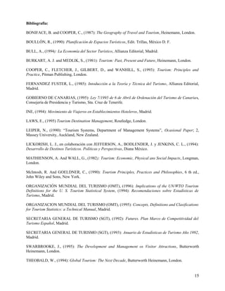 Bibliografia:

BONIFACE, B. and COOPER, C., (1987): The Geography of Travel and Tourism, Heinemann, London.

BOULLÓN, R., (1990): Planificación de Espacios Turísticos, Edit. Trillas, México D. F.

BULL, A., (1994): La Economía del Sector Turístico, Allianza Editorial, Madrid.

BURKART, A. J. and MEDLIK, S., (1981): Tourism: Past, Present and Future, Heinemann, London.

COOPER, C., FLETCHER, J., GILBERT, D., and WANHILL, S., (1993): Tourism: Principles and
Practice, Pitman Publishing, London.

FERNANDEZ FUSTER, L., (1985): Intoducción a la Teoría y Técnica del Turismo, Allianza Editorial,
Madrid.

GOBIERNO DE CANARIAS, (1995): Ley 7/1995 de 6 de Abril de Ordenación del Turismo de Canarias,
Consejería de Presidencia y Turismo, Sta. Cruz de Tenerife.

INE, (1994): Movimiento de Viajeros en Establecimientos Hoteleros, Madrid.

LAWS, E., (1995) Tourism Destination Management, Routledge, London.

LEIPER, N., (1990): “Tourism Systems, Department of Management Systems”, Ocasional Paper; 2,
Massey University, Auckland, New Zealand.

LICKORISH, L. J., en colaboración con JEFFERSON, A., BODLENDER, J. y JENKINS, C. L., (1994):
Desarrollo de Destinos Turísticos. Políticas y Perspectivas, Diana México.

MATHIENSON, A. And WALL, G., (1982): Tourism: Economic, Physical ans Social Impacts, Longman,
London.

McIntosh, R. And GOELDNER, C., (1990): Tourism Principles, Practices and Philosophies, 6 th ed.,
John Wiley and Sons, New York.

ORGANIZACIÓN MUNDIAL DEL TURISMO (OMT), (1996): Implications of the UN/WTO Tourism
Definitions for the U. S. Tourism Statistical System, (1994): Recomendaciones sobre Estadísticas de
Turismo, Madrid.

ORGANIZACION MUNDIAL DEL TURISMO (OMT), (1995): Concepts, Definitions and Clasifications
for Tourism Statistics: a Technical Manual, Madrid.

SECRETARIA GENERAL DE TURISMO (SGT), (1992): Futures. Plan Marco de Competitividad del
Turismo Español, Madrid.

SECRETARIA GENERAL DE TURISMO (SGT), (1993): Anuario de Estadísticas de Turismo Año 1992,
Madrid.

SWARBROOKE, J., (1995): The Development and Management os Visitor Attractions, Butterworth
Heinemann, London.

THEOBALD, W., (1994): Global Tourism: The Next Decade, Butterworth Heinemann, London.


                                                                                                15
 