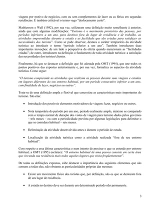 viagens por motivo de negócios, com ou sem complementos de lazer ou as férias em segundas
residências. É também criticável o termo vago “deslocamento curto”.

Mathienson e Wall (1982), por sua vez, utilizaram uma definição muito semelhante à anterior,
ainda que com algumas modificações: “Turismo é o movimento provisório das pessoas, por
períodos inferiores a um ano, para destinos fora do lugar de residência e de trabalho, as
atividades empreendidas durante a estada e as facilidade que são criadas para satisfazer as
necessidades dos turistas”. Como se pode observar, destaca o caráter temporário da atividade
turística ao introduzir o termo “período inferior a um ano”. Também introduzem duas
importantes inovações: de um lado a perspectiva da oferta quando mencionam as “facilidades
criadas”; de outro, introduzem na definição o fundamento de toda atividade turística: a satisfação
das necessidades dos turistas/clientes.

Finalmente, há que se destacar a definição que foi adotada pela OMT (1994), que une todos os
pontos positivos das expostas anteriormente e, por sua vez, formaliza os aspectos da atividade
turística. Como segue:

“O turismo compreende as atividades que realizam as pessoas durante suas viagens e estadas
em lugares diferentes do seu entorno habitual, por um período consecutivo inferior a um ano,
com finalidade de lazer, negócios ou outras”.

Trata-se de uma definição ampla e flexível que concretiza as características mais importantes do
turismo. São elas:

   •   Introdução dos possíveis elementos motivadores de viagem: lazer, negócios ou outros.

   •   Nota temporária do período por um ano, período realmente amplo, máximo se comparado
       com o tempo normal de duração dos vistos de viagem para turismo dados pelos governos
       – três meses – ou com a periodicidade prevista por algumas legislações para delimitar o
       que se considera habitual – seis meses.

   •   Delimitação da atividade desenvolvida antes e durante o período de estada.

   •   Localização da atividade turística como a atividade realizada “fora de seu entorno
       habitual”.

Com respeito a essa última característica e num intento de precisar o que se entende por entorno
habitual, a OMT (1995) esclarece: “O entorno habitual de uma pessoa consiste em certa área
que circunda sua residência mais todos aqueles lugares que visita freqüentemente”.

De todas as definições expostas, cabe destacar a importância dos seguintes elementos que são
comuns a todas elas, não obstante as particularidades próprias das mesmas:

   •   Existe um movimento físico dos turistas que, por definição, são os que se deslocam fora
       de seu lugar de residência.

   •   A estada no destino deve ser durante um determinado período não permanente.


                                                                                                3
 
