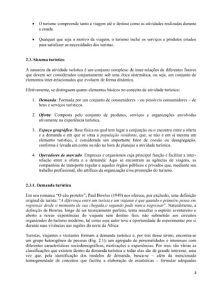 •   O turismo compreende tanto a viagem até o destino como as atividades realizadas durante
       a estada.

   •   Qualquer que seja o motivo da viagem, o turismo inclui os serviços e produtos criados
       para satisfazer as necessidades dos turistas.


2.3. Sistema turístico

A natureza da atividade turística é um conjunto complexo de inter-relações de diferentes fatores
que devem ser considerados conjuntamente sob uma ótica sistemática, ou seja, um conjunto de
elementos inter-relacionados que evoluem de forma dinâmica.

Efetivamente, se distinguem quatro elementos básicos no conceito de atividade turística:

   1. Demanda: Formada por um conjunto de consumidores – ou possíveis consumidores – de
      bens e serviços turísticos.

   2. Oferta: Composta pelo conjunto de produtos, serviços e organizações envolvidas
      ativamente na experiência turística.

   3. Espaço geográfico: Base física na qual tem lugar a conjunção ou o encontro entre a oferta
      e a demanda e em que se situa a população residente, que, se não é em si mesma um
      elemento turístico, é considerada um importante fator de coesão ou desagregação,
      conforma é levada em conta ou não na hora de planejar a atividade turística.

   4. Operadores de mercado: Empresas e organismos cuja principal função é facilitar a inter-
      relação entre a oferta e a demanda. Aqui se encontram as agências de viagens, as
      companhias de transporte regular e aqueles órgãos públicos e privados que, mediante seu
      trabalho profissional, são artífices da organização e/ou promoção do turismo.


2.3.1. Demanda turística

Em seu romance “O céu protetor”, Paul Bowles (1949) nos oferece, por exclusão, uma definição
original de turista: “A diferença entre um turista e um viajante é que quando o primeiro pensa em
regressar desde o momento de sua chegada,o segundo pode nunca regressar”. Naturalmente, a
definição de Bowles, longe de ser tecnicamente perfeita, tenta ressaltar o espírito aventureiro e
aberto a novas experiências do viajante sem destino fixo, não submetido aos circuitos
organizados do turismo moderno, tal como esse autor teve a oportunidade de experimentar por si
durante suas vivências nas regiões do norte da África.

Turistas, viajantes e visitantes formam a demanda turística e, por trás desse termo, encontra-se
um grupo heterogêneo de pessoas (Fig. 2.1); um agregado de personalidades e interesses com
diferentes características sociodemográficas, motivações e experiências. Por isso, são várias as
classificações que existem dentro da demanda turística e todas elas são de grande interesse, uma
vez que, pela identificação dos modelos de demanda, busca-se – além da mencionada
homogeneidade de conceitos que facilite a elaboração de estatísticas – formular adequadas

                                                                                               4
 