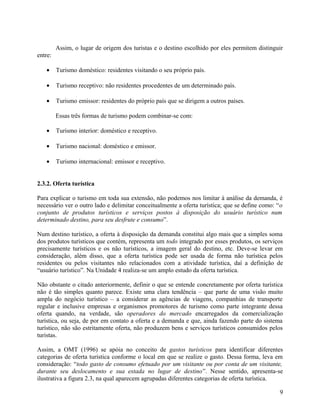 Assim, o lugar de origem dos turistas e o destino escolhido por eles permitem distinguir
entre:

   •     Turismo doméstico: residentes visitando o seu próprio país.

   •     Turismo receptivo: não residentes procedentes de um determinado país.

   •     Turismo emissor: residentes do próprio país que se dirigem a outros países.

         Essas três formas de turismo podem combinar-se com:

   •     Turismo interior: doméstico e receptivo.

   •     Turismo nacional: doméstico e emissor.

   •     Turismo internacional: emissor e receptivo.


2.3.2. Oferta turística

Para explicar o turismo em toda sua extensão, não podemos nos limitar à análise da demanda, é
necessário ver o outro lado e delimitar conceitualmente a oferta turística; que se define como: “o
conjunto de produtos turísticos e serviços postos à disposição do usuário turístico num
determinado destino, para seu desfrute e consumo”.

Num destino turístico, a oferta à disposição da demanda constitui algo mais que a simples soma
dos produtos turísticos que contém, representa um todo integrado por esses produtos, os serviços
precisamente turísticos e os não turísticos, a imagem geral do destino, etc. Deve-se levar em
consideração, além disso, que a oferta turística pode ser usada de forma não turística pelos
residentes ou pelos visitantes não relacionados com a atividade turística, daí a definição de
“usuário turístico”. Na Unidade 4 realiza-se um amplo estudo da oferta turística.

Não obstante o citado anteriormente, definir o que se entende concretamente por oferta turística
não é tão simples quanto parece. Existe uma clara tendência – que parte de uma visão muito
ampla do negócio turístico – a considerar as agências de viagens, companhias de transporte
regular e inclusive empresas e organismos promotores de turismo como parte integrante dessa
oferta quando, na verdade, são operadores do mercado encarregados da comercialização
turística, ou seja, de por em contato a oferta e a demanda e que, ainda fazendo parte do sistema
turístico, não são estritamente oferta, não produzem bens e serviços turísticos consumidos pelos
turistas.

Assim, a OMT (1996) se apóia no conceito de gastos turísticos para identificar diferentes
categorias de oferta turística conforme o local em que se realize o gasto. Dessa forma, leva em
consideração: “todo gasto de consumo efetuado por um visitante ou por conta de um visitante,
durante seu deslocamento e sua estada no lugar de destino”. Nesse sentido, apresenta-se
ilustrativa a figura 2.3, na qual aparecem agrupadas diferentes categorias de oferta turística.

                                                                                                9
 