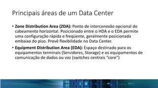 Principais áreas de um Data Center
• Zone Distribution Area (ZDA): Ponto de interconexão opcional do
cabeamento horizontal. Posicionado entre o HDA e o EDA permite
uma configuração rápida e freqüente, geralmente posicionada
embaixo do piso. Provê flexibilidade no Data Center.
• Equipment Distribution Area (EDA): Espaço destinado para os
equipamentos terminais (Servidores, Storage) e os equipamentos de
comunicação de dados ou voz (switches centrais “core”)
 