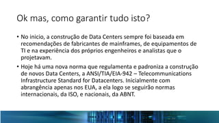 Ok mas, como garantir tudo isto?
• No inicio, a construção de Data Centers sempre foi baseada em
recomendações de fabricantes de mainframes, de equipamentos de
TI e na experiência dos próprios engenheiros e analistas que o
projetavam.
• Hoje há uma nova norma que regulamenta e padroniza a construção
de novos Data Centers, a ANSI/TIA/EIA-942 – Telecommunications
Infrastructure Standard for Datacenters. Inicialmente com
abrangência apenas nos EUA, a ela logo se seguirão normas
internacionais, da ISO, e nacionais, da ABNT.
 
