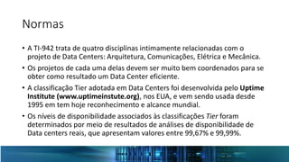Normas
• A TI-942 trata de quatro disciplinas intimamente relacionadas com o
projeto de Data Centers: Arquitetura, Comunicações, Elétrica e Mecânica.
• Os projetos de cada uma delas devem ser muito bem coordenados para se
obter como resultado um Data Center eficiente.
• A classificação Tier adotada em Data Centers foi desenvolvida pelo Uptime
Institute (www.uptimeinstute.org), nos EUA, e vem sendo usada desde
1995 em tem hoje reconhecimento e alcance mundial.
• Os níveis de disponibilidade associados às classificações Tier foram
determinados por meio de resultados de análises de disponibilidade de
Data centers reais, que apresentam valores entre 99,67% e 99,99%.
 