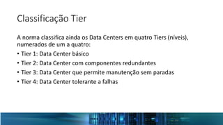 Classificação Tier
A norma classifica ainda os Data Centers em quatro Tiers (níveis),
numerados de um a quatro:
• Tier 1: Data Center básico
• Tier 2: Data Center com componentes redundantes
• Tier 3: Data Center que permite manutenção sem paradas
• Tier 4: Data Center tolerante a falhas
 
