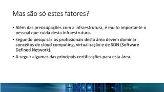 Mas são só estes fatores?
• Além das preocupações com a infraestrutura, é muito importante o
pessoal que cuida desta infraestrutura.
• Segundo pesquisas os profissionais desta área devem dominar
conceitos de cloud computing, virtualização e de SDN (Software
Defined Network).
• A seguir algumas das principais certificações para esta área.
 