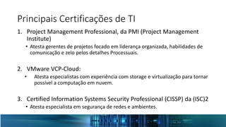 Principais Certificações de TI
1. Project Management Professional, da PMI (Project Management
Institute)
• Atesta gerentes de projetos focado em liderança organizada, habilidades de
comunicação e zelo pelos detalhes Processuais.
2. VMware VCP-Cloud:
• Atesta especialistas com experiência com storage e virtualização para tornar
possível a computação em nuvem.
3. Certified Information Systems Security Professional (CISSP) da (ISC)2
• Atesta especialista em segurança de redes e ambientes.
 
