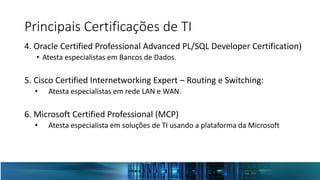 Principais Certificações de TI
4. Oracle Certified Professional Advanced PL/SQL Developer Certification)
• Atesta especialistas em Bancos de Dados.
5. Cisco Certified Internetworking Expert – Routing e Switching:
• Atesta especialistas em rede LAN e WAN.
6. Microsoft Certified Professional (MCP)
• Atesta especialista em soluções de TI usando a plataforma da Microsoft
 