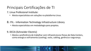 Principais Certificações de TI
7. Linux Profesional Institute:
• Atesta especialistas em soluções na plataforma Linux.
8. ITIL - Information Technology Infrastructure Library
• Atesta especialistas em metodologia para projetos.
9. DCCA (Schneider Electric)
• Atesta a proficiência de trabalhar com infraestruturas físicas de Data Centers,
como energia e esfriamento (cooling), racks, cabling, gerência e segurança.
 