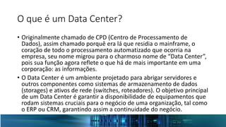 O que é um Data Center?
• Originalmente chamado de CPD (Centro de Processamento de
Dados), assim chamado porquê era lá que residia o mainframe, o
coração de todo o processamento automatizado que ocorria na
empresa, seu nome migrou para o charmoso nome de “Data Center”,
pois sua função agora reflete o que há de mais importante em uma
corporação: as informações.
• O Data Center é um ambiente projetado para abrigar servidores e
outros componentes como sistemas de armazenamento de dados
(storages) e ativos de rede (switches, roteadores). O objetivo principal
de um Data Center é garantir a disponibilidade de equipamentos que
rodam sistemas cruciais para o negócio de uma organização, tal como
o ERP ou CRM, garantindo assim a continuidade do negócio.
 