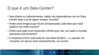 O que é um Data Center?
• Seja direta ou indiretamente, todos nós dependemos de um Data
Center hoje e já há algum tempo. Duvida?
• Onde você imagina que ficam armazenadas cada foto que você
publica nas redes sociais?
• Onde está todo esse conteúdo infinito que nós, em todo o mundo,
postamos diariamente?
• A resposta é fácil: está tudo lá, nos Data Centers... e, usando um
conceito um pouco mais recentemente, na nuvem.
 