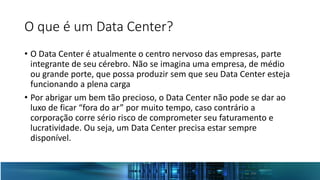 O que é um Data Center?
• O Data Center é atualmente o centro nervoso das empresas, parte
integrante de seu cérebro. Não se imagina uma empresa, de médio
ou grande porte, que possa produzir sem que seu Data Center esteja
funcionando a plena carga
• Por abrigar um bem tão precioso, o Data Center não pode se dar ao
luxo de ficar “fora do ar” por muito tempo, caso contrário a
corporação corre sério risco de comprometer seu faturamento e
lucratividade. Ou seja, um Data Center precisa estar sempre
disponível.
 