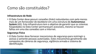 Como são constituídos?
Infraestrutura de Rede
• O Data Center deve possuir conexões (links) redundantes com pelo menos
mais de um fornecedor de backbone em uma estrutura de Autonomous
System (AS). Esta infraestrutura tem o objetivo de garantir que os sistemas
hospedados no Data Center permaneçam acessíveis, mesmo se houver
falhas em uma das conexões com a Internet.
Segurança Física
• O Data Center deve fornecer mecanismos de segurança para restringir o
acesso a somente pessoas autorizadas. Estes mecanismos geralmente são
compostos de câmeras de segurança, vigilância armada e sistema de
identificação.
 