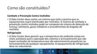 Como são constituídos?
Combate e Prevenção Contra Incêndios
• O Data Center deve conter um sistema que evite e previna que os
equipamentos sejam danificados por incêndios. O sistema de combate e
prevenção contra incêndios pode ser composto de sistema de detecção de
fumaça, extintores, gases inibidores e procedimentos de brigadas de
incêndio.
Refrigeração
• O Data Center deve garantir que a temperatura do ambiente esteja em
níveis aceitáveis para a operação dos sistemas e principalmente que não
hajam oscilações de temperatura que são extremamente prejudiciais ao
funcionamento de qualquer equipamento. O equipamento de refrigeração
deve ser redundante.
 