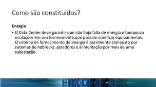 Como são constituídos?
Energia
• O Data Center deve garantir que não haja falta de energia e tampouco
oscilações em seu fornecimento que possam danificar equipamentos.
O sistema de fornecimento de energia é geralmente composto por
sistemas de nobreaks, geradores e alimentação por mais de uma
subestação.
 