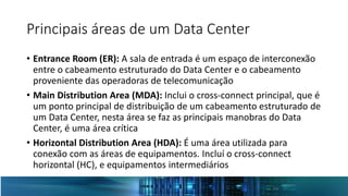 Principais áreas de um Data Center
• Entrance Room (ER): A sala de entrada é um espaço de interconexão
entre o cabeamento estruturado do Data Center e o cabeamento
proveniente das operadoras de telecomunicação
• Main Distribution Area (MDA): Inclui o cross-connect principal, que é
um ponto principal de distribuição de um cabeamento estruturado de
um Data Center, nesta área se faz as principais manobras do Data
Center, é uma área crítica
• Horizontal Distribution Area (HDA): É uma área utilizada para
conexão com as áreas de equipamentos. Incluí o cross-connect
horizontal (HC), e equipamentos intermediários
 