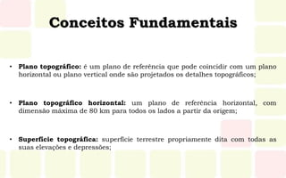 Conceitos Fundamentais
• Plano topográfico: é um plano de referência que pode coincidir com um plano
horizontal ou plano vertical onde são projetados os detalhes topográficos;
• Plano topográfico horizontal: um plano de referência horizontal, com
dimensão máxima de 80 km para todos os lados a partir da origem;
• Superfície topográfica: superfície terrestre propriamente dita com todas as
suas elevações e depressões;
 