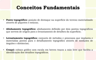 Conceitos Fundamentais
• Ponto topográfico: posição de destaque na superfície do terreno materializado
através de piquetes e estacas;
• Alinhamento topográfico: alinhamento definido por dois pontos topográficos
que servem de origem para o levantamento de detalhes da superfície;
• Levantamento topográfico: conjunto de métodos e processos que implanta e
materializa pontos para o detalhamento topográfico através de medições de
ângulos e distâncias;
• Croqui: esboço gráfico sem escala em breves traços a mão livre que facilita a
identificação dos detalhes topográficos.
 
