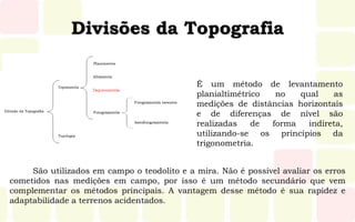 Divisões da Topografia
São utilizados em campo o teodolito e a mira. Não é possível avaliar os erros
cometidos nas medições em campo, por isso é um método secundário que vem
complementar os métodos principais. A vantagem desse método é sua rapidez e
adaptabilidade a terrenos acidentados.
É um método de levantamento
planialtimétrico no qual as
medições de distâncias horizontais
e de diferenças de nível são
realizadas de forma indireta,
utilizando-se os princípios da
trigonometria.
 