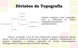 Divisões da Topografia
Realizar medições sobre fotografias
para a elaboração de mapas
topográficos/geodésicos
planialtimétricos.
Ciência, tecnologia e arte de obter informações seguras acerca de objetos
físicos e do meio, através de processos de registro, medições e interpretações de
imagens fotográficas e padrões registrados de energia eletromagnética
(Photogrammetric Engineering and Remote Sensing).
 