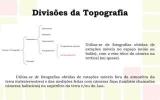 Divisões da Topografia
Utiliza-se de fotografias obtidas de
estações móveis no espaço (avião ou
balão), com o eixo ótico da câmera na
vertical (ou quase).
Utiliza-se de fotografias obtidas de estações móveis fora da atmosfera da
terra (extraterrestres) e das medições feitas com câmeras fixas (também chamadas
câmeras balísticas) na superfície da terra e/ou da Lua.
 